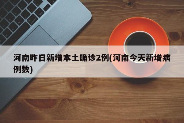 河南昨日新增本土确诊2例(河南今天新增病例数)