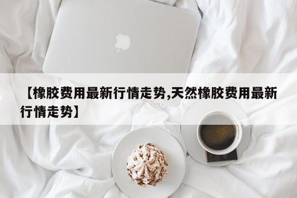 【橡胶费用最新行情走势,天然橡胶费用最新行情走势】