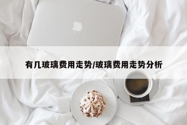 有几玻璃费用走势/玻璃费用走势分析