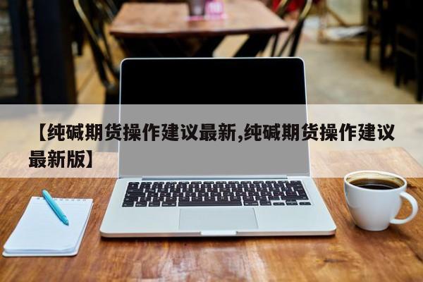 【纯碱期货操作建议最新,纯碱期货操作建议最新版】