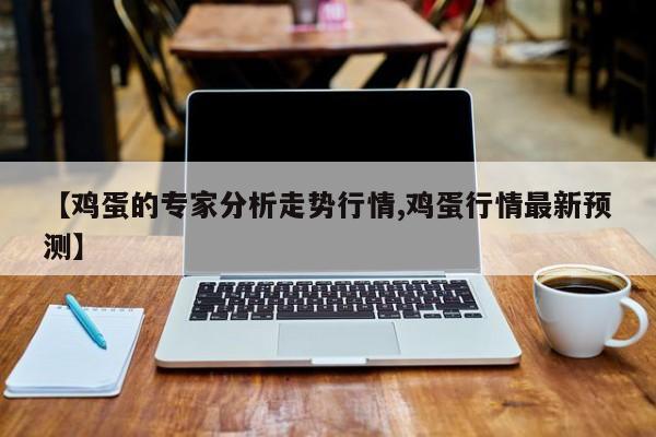 【鸡蛋的专家分析走势行情,鸡蛋行情最新预测】