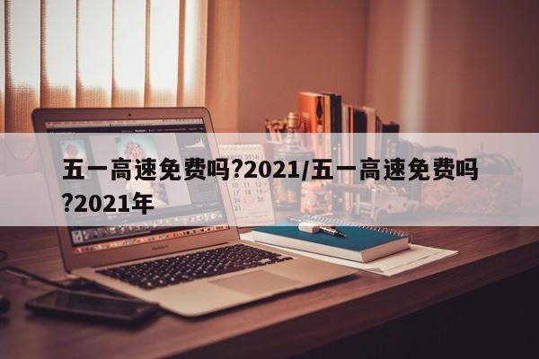 五一高速免费吗?2021/五一高速免费吗?2021年