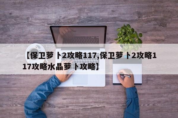 【保卫萝卜2攻略117,保卫萝卜2攻略117攻略水晶萝卜攻略】