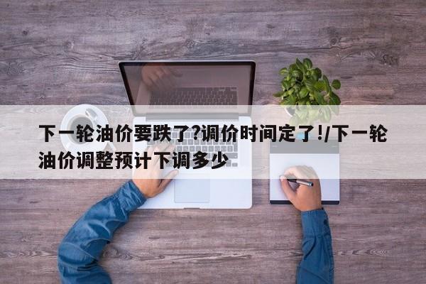 下一轮油价要跌了?调价时间定了!/下一轮油价调整预计下调多少