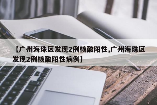 【广州海珠区发现2例核酸阳性,广州海珠区发现2例核酸阳性病例】