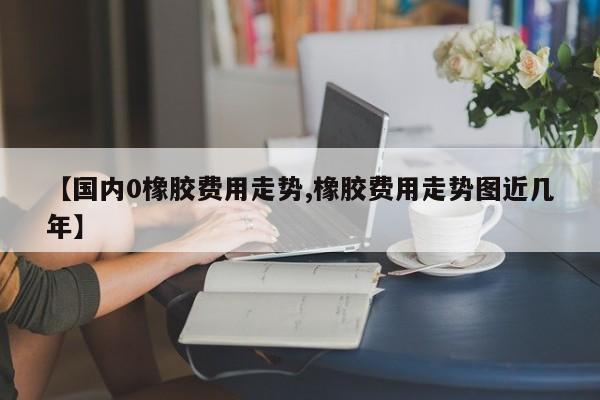【国内0橡胶费用走势,橡胶费用走势图近几年】