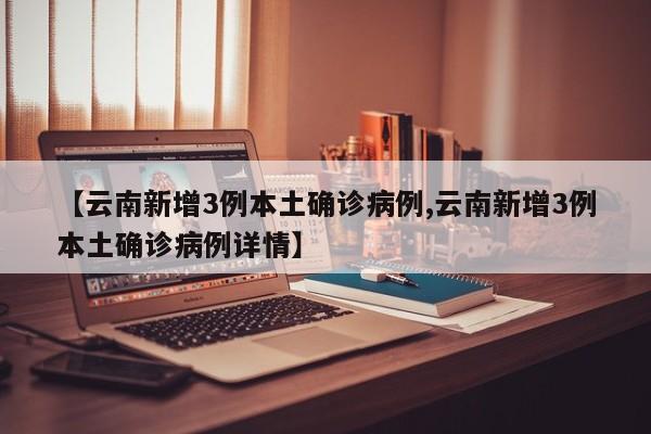 【云南新增3例本土确诊病例,云南新增3例本土确诊病例详情】