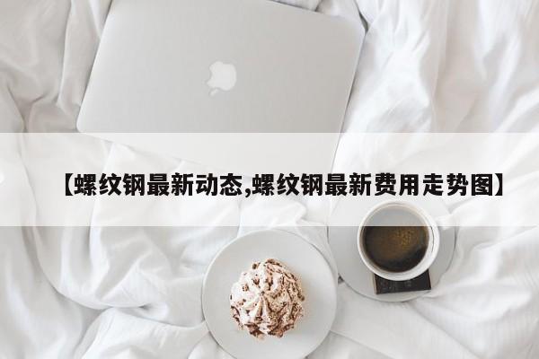 【螺纹钢最新动态,螺纹钢最新费用走势图】