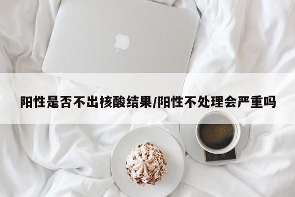 阳性是否不出核酸结果/阳性不处理会严重吗