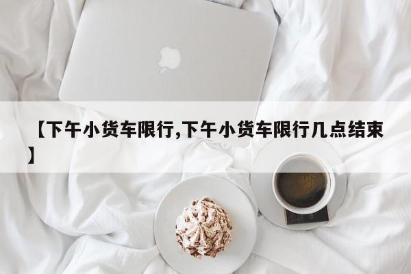 【下午小货车限行,下午小货车限行几点结束】