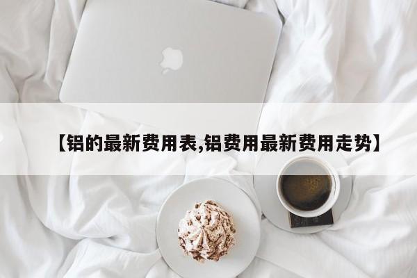 【铝的最新费用表,铝费用最新费用走势】