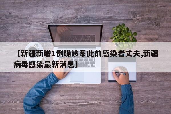 【新疆新增1例确诊系此前感染者丈夫,新疆病毒感染最新消息】