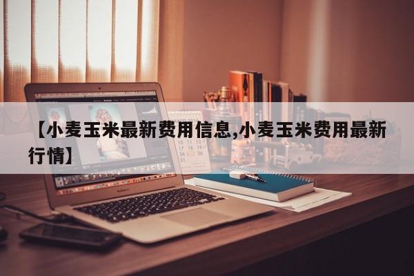 【小麦玉米最新费用信息,小麦玉米费用最新行情】