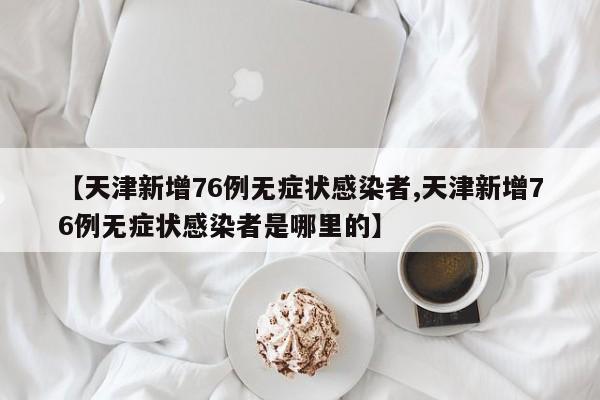 【天津新增76例无症状感染者,天津新增76例无症状感染者是哪里的】
