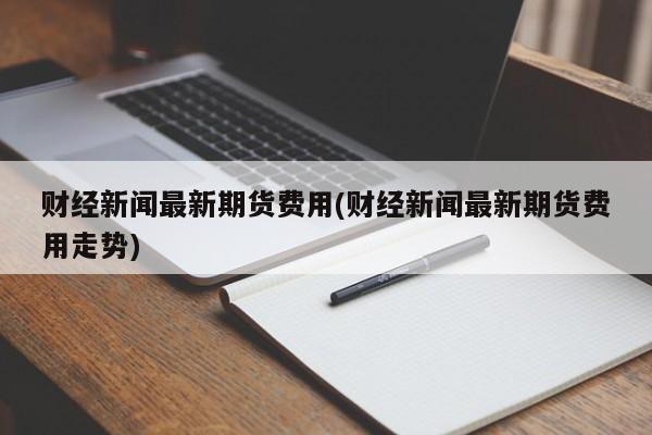 财经新闻最新期货费用(财经新闻最新期货费用走势)