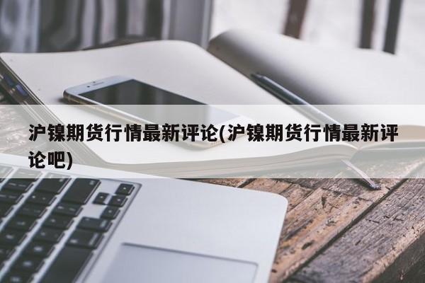 沪镍期货行情最新评论(沪镍期货行情最新评论吧)