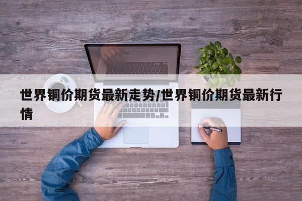 世界铜价期货最新走势/世界铜价期货最新行情