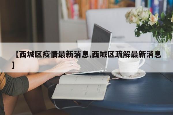 【西城区疫情最新消息,西城区疏解最新消息】