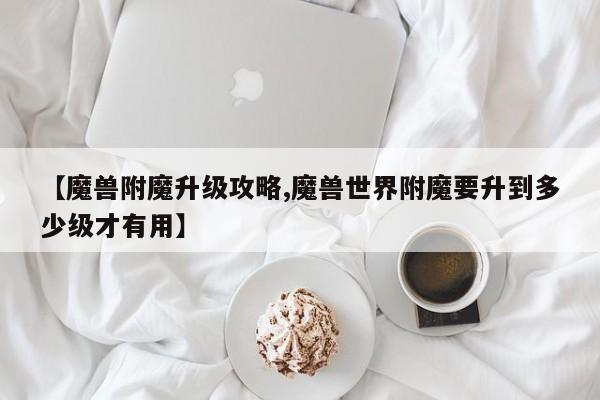 【魔兽附魔升级攻略,魔兽世界附魔要升到多少级才有用】