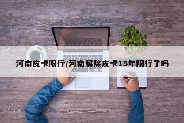 河南皮卡限行/河南解除皮卡15年限行了吗