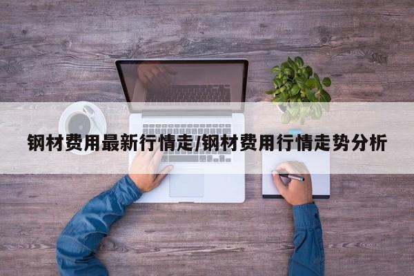 钢材费用最新行情走/钢材费用行情走势分析