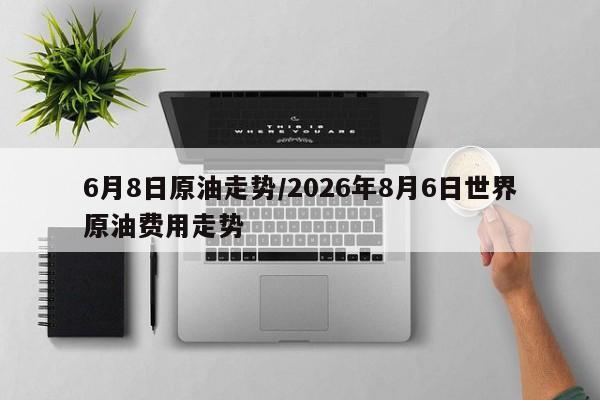 6月8日原油走势/2026年8月6日世界原油费用走势