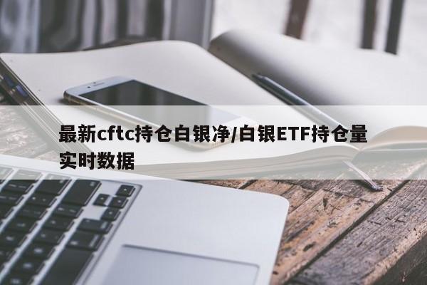 最新cftc持仓白银净/白银ETF持仓量实时数据