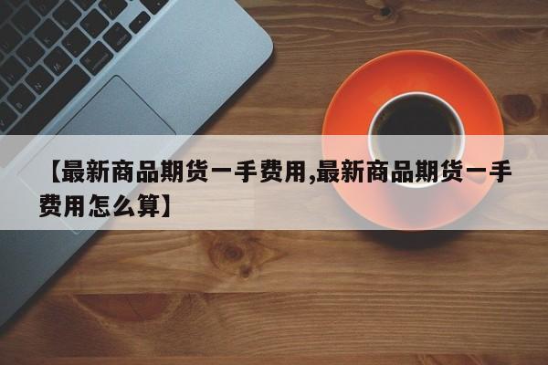 【最新商品期货一手费用,最新商品期货一手费用怎么算】