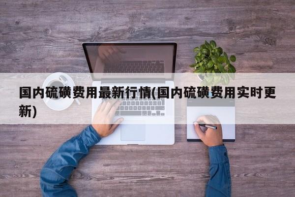 国内硫磺费用最新行情(国内硫磺费用实时更新)