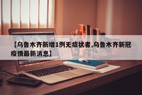 【乌鲁木齐新增1例无症状者,乌鲁木齐新冠疫情最新消息】