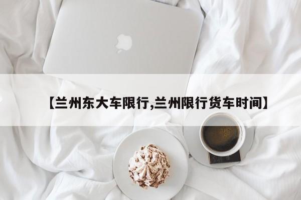 【兰州东大车限行,兰州限行货车时间】