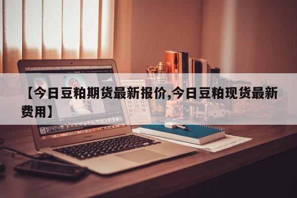 【今日豆粕期货最新报价,今日豆粕现货最新费用】