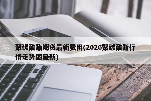 聚碳酸酯期货最新费用(2026聚碳酸酯行情走势图最新)
