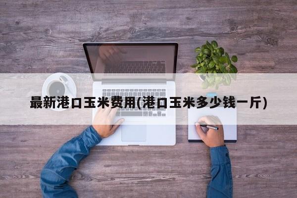 最新港口玉米费用(港口玉米多少钱一斤)
