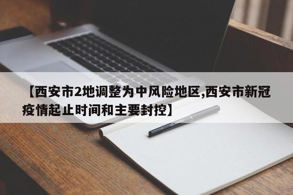 【西安市2地调整为中风险地区,西安市新冠疫情起止时间和主要封控】