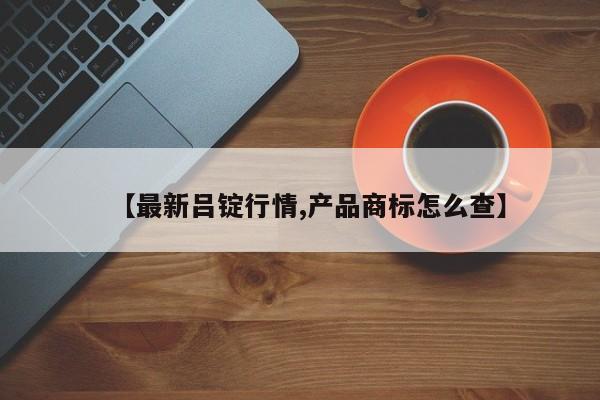 【最新吕锭行情,产品商标怎么查】
