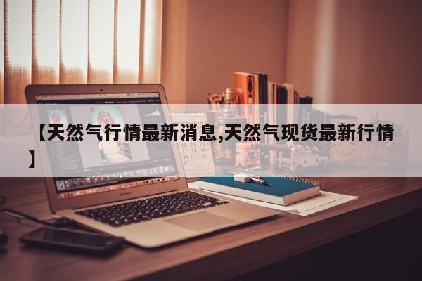 【天然气行情最新消息,天然气现货最新行情】
