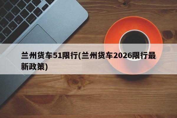 兰州货车51限行(兰州货车2026限行最新政策)