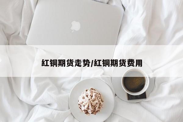 红铜期货走势/红铜期货费用