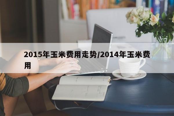 2015年玉米费用走势/2014年玉米费用