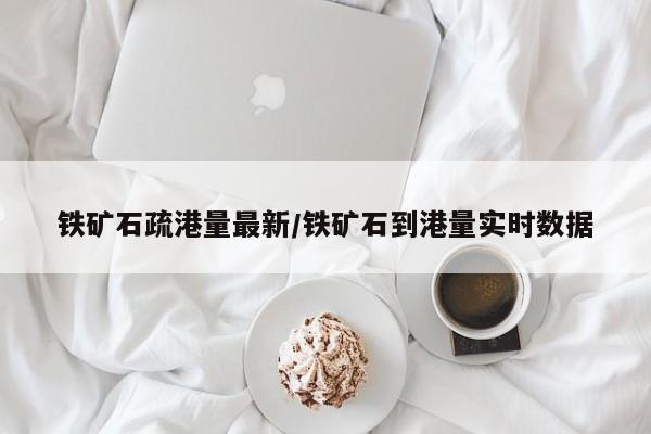 铁矿石疏港量最新/铁矿石到港量实时数据