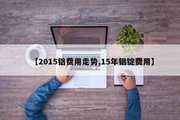 【2015铝费用走势,15年铝锭费用】