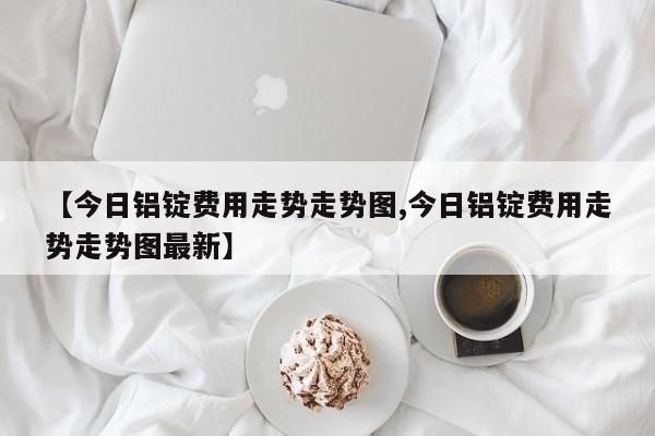 【今日铝锭费用走势走势图,今日铝锭费用走势走势图最新】