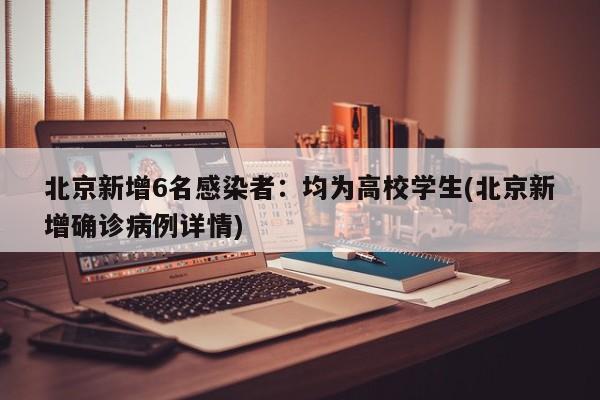 北京新增6名感染者:均为高校学生(北京新增确诊病例详情)