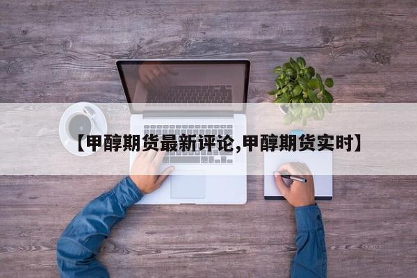 【甲醇期货最新评论,甲醇期货实时】