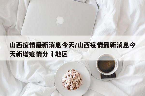 山西疫情最新消息今天/山西疫情最新消息今天新增疫情分佈地区