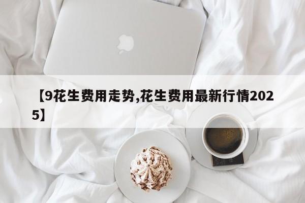 【9花生费用走势,花生费用最新行情2025】