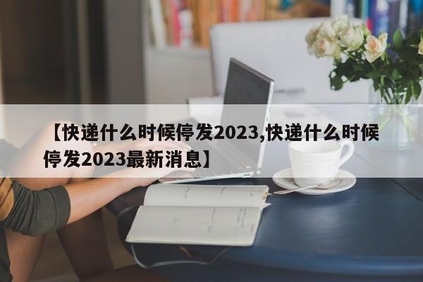 【快递什么时候停发2023,快递什么时候停发2023最新消息】