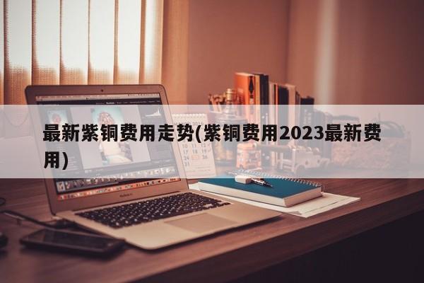 最新紫铜费用走势(紫铜费用2023最新费用)