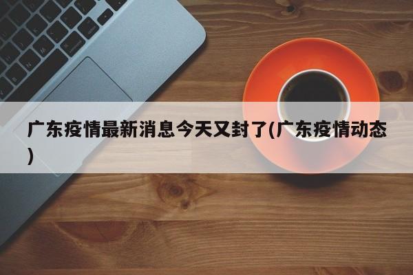 广东疫情最新消息今天又封了(广东疫情动态)
